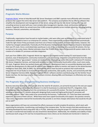 Introduction
Pragmatic Works Mission
Pragmatic Works’ strives to help Microsoft SQL Server Developers and DBA’s operate more efficiently with innovative
products that support the entire SQL Server data platform. The company accomplishes this by offering software that
simplifies the development and management of SQL Server, along with top-tier SQL Server training offerings and
consulting services to assist with your most complex data management, big data, cloud, and business intelligence
projects. Pragmatic Works has served more than 4,500 companies globally across multiple industries, including banking,
insurance, financial, automotive, and education.

Purpose
Traditionally, organizations have focused on market leaders, who were often seen as visionaries, to understand what IT
professionals needed to have in an enterprise ETL solution. These organizations assumed that they had automatically
made the right choice if they purchased a tool from one of these market leaders. Since the late nineties, however, the
market has changed substantially. Practically all of the Business Intelligence (BI) vendors have purchased or developed
their own ETL tools. Since a centralized data warehouse is one of the cornerstones of a successful BI solution, this has
turned out to be a wise choice. Market estimates show that 70-80% of the costs of a successful BI system relate to the
creation of a reliable ETL processes and data integration.
Each year from 2008 to 2013, Pragmatic Works has regularly investigated market leading ETL tools based on best
practices, ease of development, community involvement, cost, monitoring, integration and performance from this data.
The purpose of these “gap analysis” reviews are to identify the shortcomings within Microsoft’s enterprise ETL Solution,
SQL Server Integration Services, and help build solutions to match functionality found within other, much more costly,
ETL tools. Pragmatic Works has worked closely with Microsoft’s development team to successfully develop tools which
simplify the development of a Microsoft BI solution, also adding the ability to monitor and report on the whole Business
Intelligence Stack (SSIS, SSAS, & SSRS). Our development efforts have focused on products that could easily be
integrated into Visual Studio to increase the performance, productivity, data quality, security, and connectivity with SQL
Server Integration Services (SSIS). Because Pragmatic Works’ software solutions seamlessly plug into the familiar Visual
Studio interface, the learning curve for these tools are minimal, allowing DBAs and Developers to effectively start using
immediately.

The Pragmatic Way of Implementing Business Intelligence
Business executive leadership, who typically drive the need for BI solutions, are primarily focused on the end user aspect
of BI: OLAP reporting and dashboards. However it is vital for businesses to understand that ETL, Integration, Data
Modeling, and Data Warehousing form the cornerstones of a successful BI solution. The time and energy spent on
selecting an enterprise ETL solution along with designing finely tuned and highly performing ETL processes will
ultimately produce “clean” data ready to be consumed by the business. Traditionally, ETL Tools have been extremely
expensive, and some of them still are. While these tools have superb functionality and support, the question remains,
“does every organization need all the functionality they provide or are there cheaper alternatives that would do the job
just as well?”
Many organizations still have not committed the efforts necessary to build complete BI solutions, which starts with
maximizing the extraction, transforming, and loading of the company data. The fact remains that data warehouses are
still being developed by hand using either SQL or PL/SQL. Selecting and using the proper ETL solution not only enhances
how data is transformed and loaded, but also streamlines development. Additionally, the reliability and stability of data
warehouses built using an ETL tool has increased because more criteria can be checked and monitored in relation to
4|Page

 