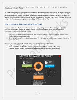 each other, metadata being a case in point. It should, however, be noted that merely using an ETL tool does not
automatically guarantee success.
The market for Business Intelligence tools is growing again with expectations of large revenue increases this year for
many of the suppliers. There does, however, appear to be no increase in the success rate of the warehouses and BI
systems that are being created. Despite the availability of improved software at lower prices, we are not producing
better systems for our users. Our mission is to not only find the factors that make an ETL project a success, but to also
deliver a simpler means of getting those writing SQL or PL/SQL to embrace ETL.

What is Enterprise Information Management (EIM)?
Enterprise Information Management (EIM) is a growing priority for organizations that want to gain a competitive
advantage by basing key business decisions on credible, consistent data. Some of the challenges involved in
implementing an effective EIM solution include:



Integrating data from an increasing number of diverse sources and in a growing number of formats into a
common platform for decision making
Empowering information workers who understand the business to manage data governance, while ensuring IT
maintain control

SQL Server 2012 provides a comprehensive platform for EIM, which makes it possible to:
 Integrate any data from applications and systems across the enterprise.
 Make trusted decisions based on cleansed and standardized data (one version of the truth).
 Empower business users to manage data governance and easily gain insights from the data.

5|Page

 