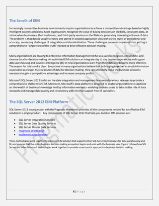 The Benefit of EIM
Increasingly competitive business environments require organizations to achieve a competitive advantage based on highly
intelligent business decisions. Most organizations recognize the value of basing decisions on credible, consistent data, at
a time when businesses, their customers, and third-party services on the Web are generating increasing volumes of data.
The problem is that data is usually created and stored in isolated application silos with varied levels of consistency and
accuracy, presenting challenges of integration and standardization. These challenges prevent companies from getting a
comprehensive “single view of the truth” needed to drive effective decision making.

Many organizations are looking to Enterprise Information Management (EIM) as a way to integrate, consolidate, and
cleanse data for decision making. An optimized EIM solution can integrate day to day business operations and support
data warehousing and business intelligence (BI) to help organizations learn from their data and become more effective.
The reason for this trend is clear. Executives in many organizations believe that by bringing together as much information
as possible as a single, trusted source of data for decision making, they can ultimately make the business decisions
necessary to gain a competitive advantage and increase company profits.
Microsoft SQL Server 2012 builds on the data integration and management features of previous releases to provide a
comprehensive platform for EIM. Moreover, Microsoft’s data platform is designed to enable organizations to capitalize
on the wealth of business knowledge held by information workers – enabling business users to take on the role of data
stewards and manage data quality and consistency with minimal support from IT specialists.

The SQL Server 2012 EIM Platform
SQL Server 2012 in conjunction with the Pragmatic Workbench provides all the components needed for an effective EIM
solution in a single product. Key components of SQL Server 2012 that help you build an EIM solution are:






SQL Server Integration Services
SQL Server Data Quality Services
SQL Server Master Data Services
Pragmatic Workbench
Implementation Services

These technologies work together to create an EIM solution that supports other SQL Server technologies for data warehousing and
BI, and ensures that the entire business decision making ecosystem begins and ends with the business user. Figure 1 shows how SQL
Server and other Microsoft technologies work together to provide a user-centric approach to business decision making.

6|Page

 
