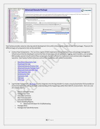 Task Factory provides value by reducing overall development time while enhancing the quality of your SSIS packages. These are the
different types of components that can be extended:


Control Flow Components – The run-time engine of SSIS implements the control/work flow and package management
infrastructure that lets developers control the flow of execution and set options for logging, event handlers, and variables.
SSIS includes several in-built control flow components that are sufficient to implement most common data integration
scenarios. Task Factory further enhances control flow capabilities with added functionality:
o
o
o
o
o
o
o
o
o
o



SharePoint Documents Task
Download File Task
Advanced Execute Process Task
Advanced Execute Package Task
Advanced Email and SMS Task
File Properties Task
Compression Task
Expression Task
PGP Task
SFTP Task

Log Provider Component – BI xPress directly integrates into the log provider to create a visual presentation that provides an
environmental owner with an in-depth understanding of the happenings within their SSIS ETL environment. Here are a list
of in-depth reports:
o
o
o
o
o
o
o
o

Extract and Load Trends
Package Run Time
Execution Summary
Real-Time Execution
Execution Dashboard
Event Handling Reports
 Advanced Drill down for troubleshooting
Package Alerts
Package and Task Performance

8|Page

 