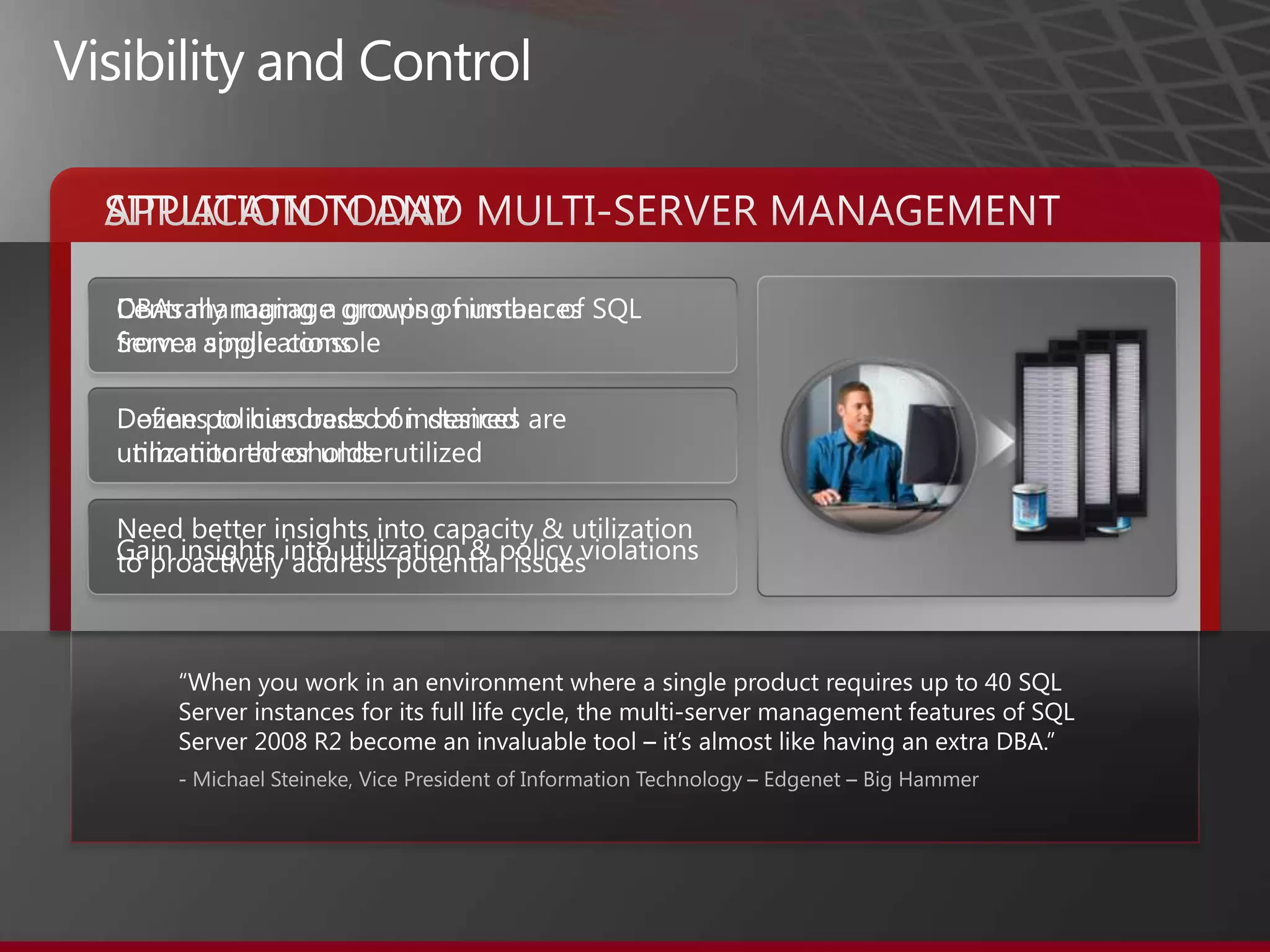 “When you work in an environment where a single product requires up to 40 SQL Server instances for its full life cycle, the multi-server management features of SQL Server 2008 R2 become an invaluable tool – it’s almost like having an extra DBA.”- Michael Steineke, Vice President of Information Technology – Edgenet – Big HammerVisibility and ControlSITUATION TODAYAPPLICATION AND MULTI-SERVER MANAGEMENTDBAs managing a growing number of SQL Server applications Dozens to hundreds of instances are unmonitored or underutilizedNeed better insights into capacity & utilization to proactively address potential issuesCentrally manage groups of instances from a single consoleDefine policies based on desired utilization thresholdsGain insights into utilization & policy violations