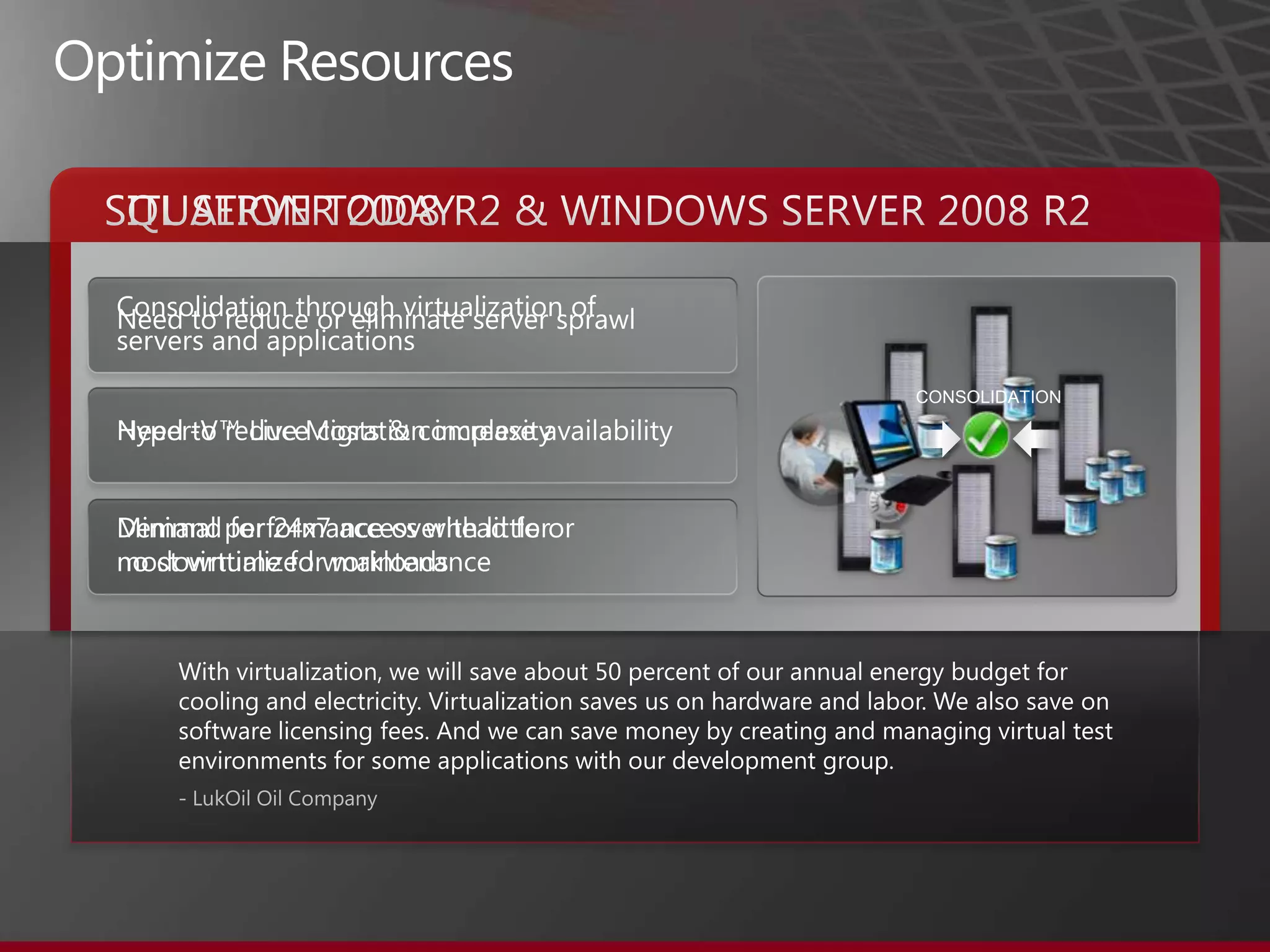 Optimize ResourcesSITUATION TODAYSQL SERVER 2008 R2 & WINDOWS SERVER 2008 R2CONSOLIDATIONConsolidation through virtualization of servers and applicationsHyper-V™ Live Migration increase availabilityMinimal performance overhead for most virtualized workloadsNeed to reduce or eliminate server sprawlNeed to reduce costs & complexityDemand for 24x7 access with little or no downtime for maintenanceWith virtualization, we will save about 50 percent of our annual energy budget for cooling and electricity. Virtualization saves us on hardware and labor. We also save on software licensing fees. And we can save money by creating and managing virtual test environments for some applications with our development group.- LukOil Oil Company