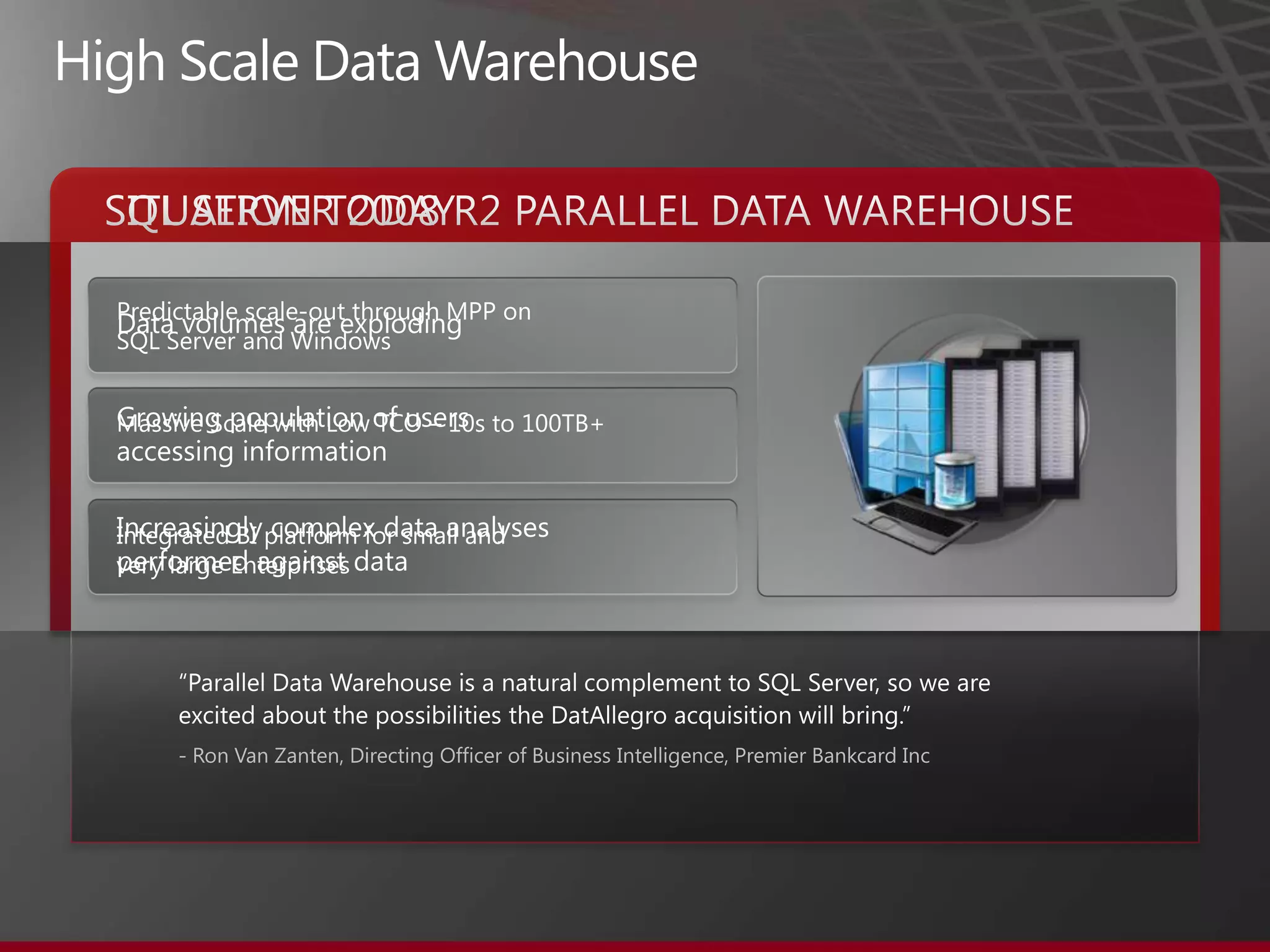 High Scale Data WarehouseSITUATION TODAYSQL SERVER 2008 R2 PARALLEL DATA WAREHOUSEPredictable scale-out through MPP on SQL Server and WindowsMassive Scale with Low TCO – 10s to 100TB+ Integrated BI platform for small and very large EnterprisesData volumes are explodingGrowing population of users accessing informationIncreasingly complex data analyses performed against data“Parallel Data Warehouse is a natural complement to SQL Server, so we are excited about the possibilities the DatAllegro acquisition will bring.”- Ron Van Zanten, Directing Officer of Business Intelligence, Premier Bankcard Inc