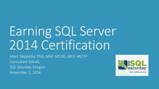Earning SQL Server 2014 Certification 
Mark Tabladillo, PhD, MVP, MCAD, MCP, MCITP 
Consultant SolidQ 
SQL Saturday Oregon 
November 1, 2014  