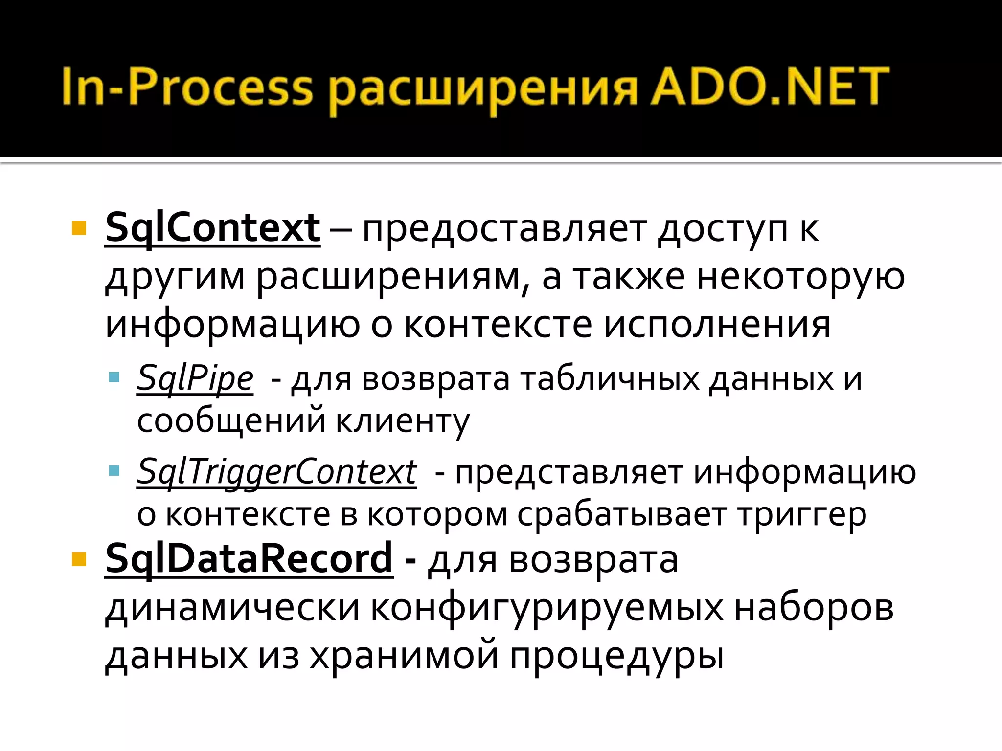    SqlContext – предоставляет доступ к
    другим расширениям, а также некоторую
    информацию о контексте исполнения
     SqlPipe - для возврата табличных данных и
      сообщений клиенту
     SqlTriggerContext - представляет информацию
      о контексте в котором срабатывает триггер
   SqlDataRecord - для возврата
    динамически конфигурируемых наборов
    данных из хранимой процедуры
 