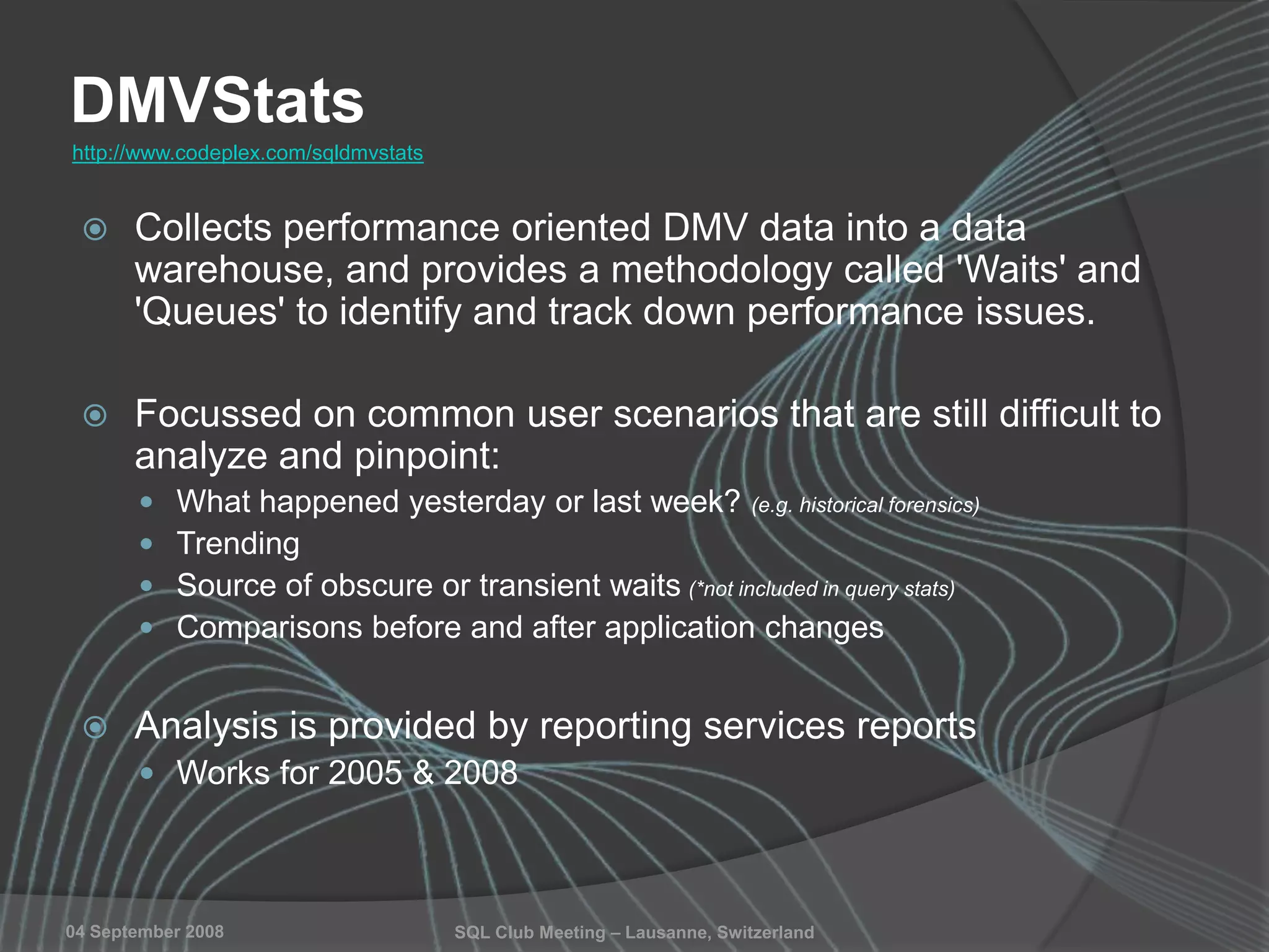 SQL Club Meeting – Lausanne, Switzerland04 September 2008
DMVStats
 Collects performance oriented DMV data into a data
warehouse, and provides a methodology called 'Waits' and
'Queues' to identify and track down performance issues.
 Focussed on common user scenarios that are still difficult to
analyze and pinpoint:
 What happened yesterday or last week? (e.g. historical forensics)
 Trending
 Source of obscure or transient waits (*not included in query stats)
 Comparisons before and after application changes
 Analysis is provided by reporting services reports
 Works for 2005 & 2008
http://www.codeplex.com/sqldmvstats
 