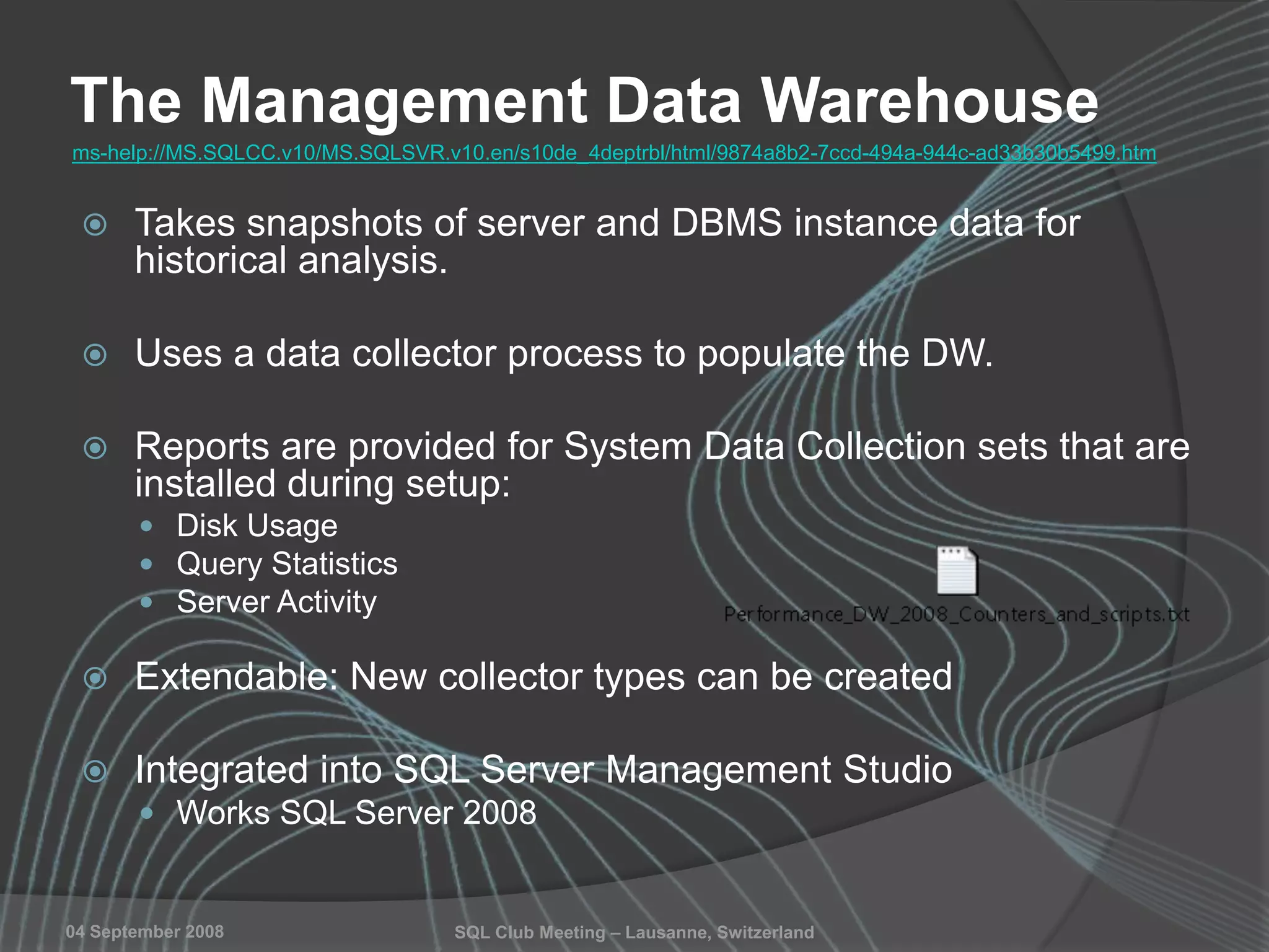 SQL Club Meeting – Lausanne, Switzerland04 September 2008
The Management Data Warehouse
 Takes snapshots of server and DBMS instance data for
historical analysis.
 Uses a data collector process to populate the DW.
 Reports are provided for System Data Collection sets that are
installed during setup:
 Disk Usage
 Query Statistics
 Server Activity
 Extendable: New collector types can be created
 Integrated into SQL Server Management Studio
 Works SQL Server 2008
ms-help://MS.SQLCC.v10/MS.SQLSVR.v10.en/s10de_4deptrbl/html/9874a8b2-7ccd-494a-944c-ad33b30b5499.htm
 