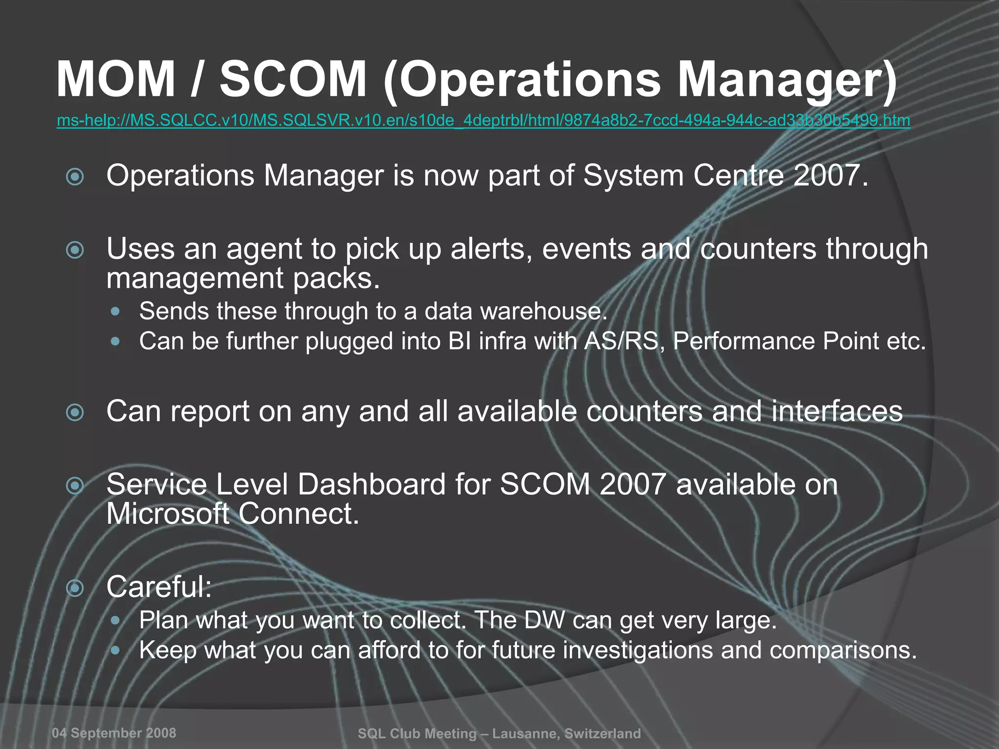 SQL Club Meeting – Lausanne, Switzerland04 September 2008
MOM / SCOM (Operations Manager)
 Operations Manager is now part of System Centre 2007.
 Uses an agent to pick up alerts, events and counters through
management packs.
 Sends these through to a data warehouse.
 Can be further plugged into BI infra with AS/RS, Performance Point etc.
 Can report on any and all available counters and interfaces
 Service Level Dashboard for SCOM 2007 available on
Microsoft Connect.
 Careful:
 Plan what you want to collect. The DW can get very large.
 Keep what you can afford to for future investigations and comparisons.
ms-help://MS.SQLCC.v10/MS.SQLSVR.v10.en/s10de_4deptrbl/html/9874a8b2-7ccd-494a-944c-ad33b30b5499.htm
 