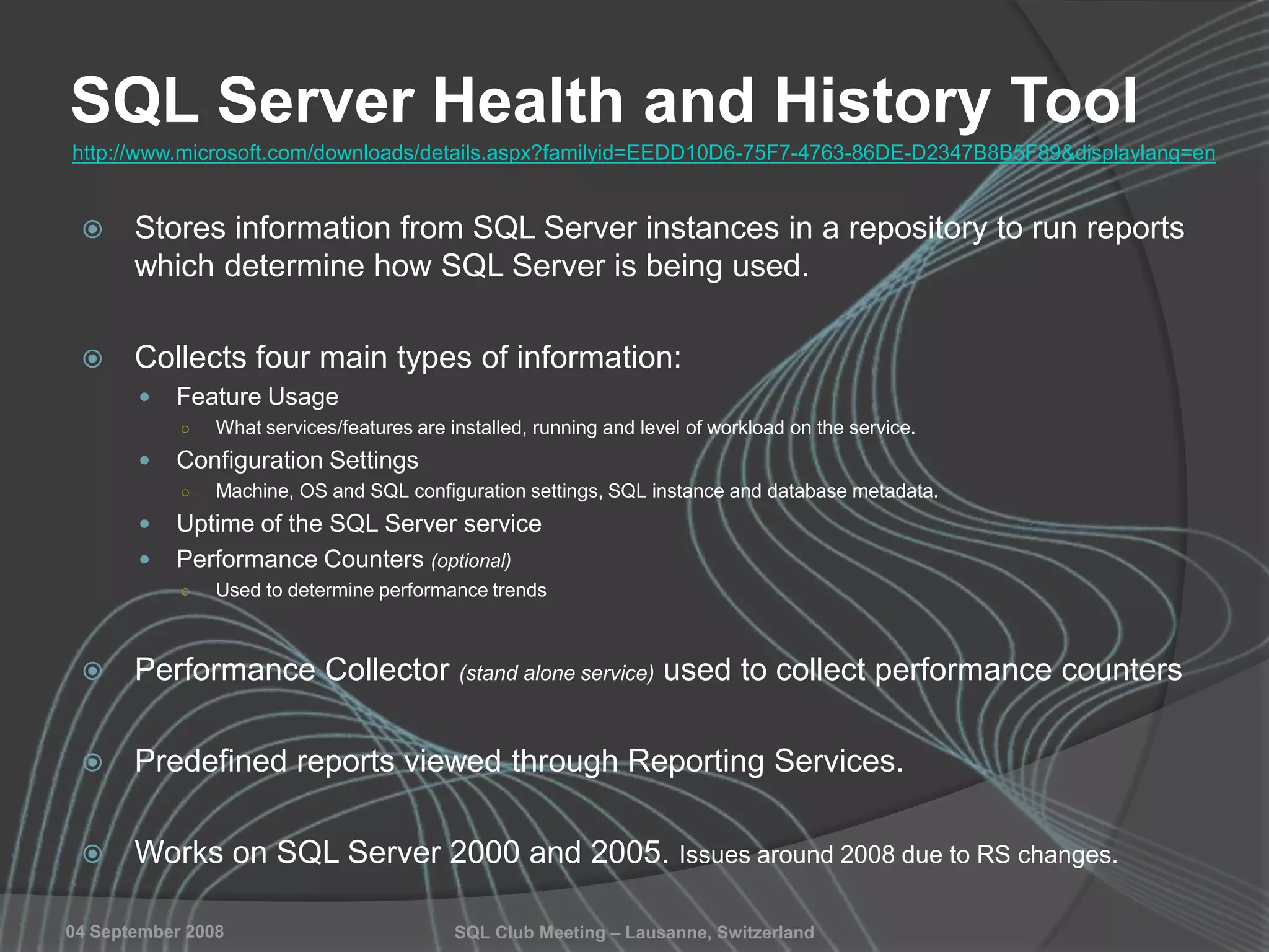 SQL Club Meeting – Lausanne, Switzerland04 September 2008
SQL Server Health and History Tool
 Stores information from SQL Server instances in a repository to run reports
which determine how SQL Server is being used.
 Collects four main types of information:
 Feature Usage
○ What services/features are installed, running and level of workload on the service.
 Configuration Settings
○ Machine, OS and SQL configuration settings, SQL instance and database metadata.
 Uptime of the SQL Server service
 Performance Counters (optional)
○ Used to determine performance trends
 Performance Collector (stand alone service) used to collect performance counters
 Predefined reports viewed through Reporting Services.
 Works on SQL Server 2000 and 2005. Issues around 2008 due to RS changes.
http://www.microsoft.com/downloads/details.aspx?familyid=EEDD10D6-75F7-4763-86DE-D2347B8B5F89&displaylang=en
 
