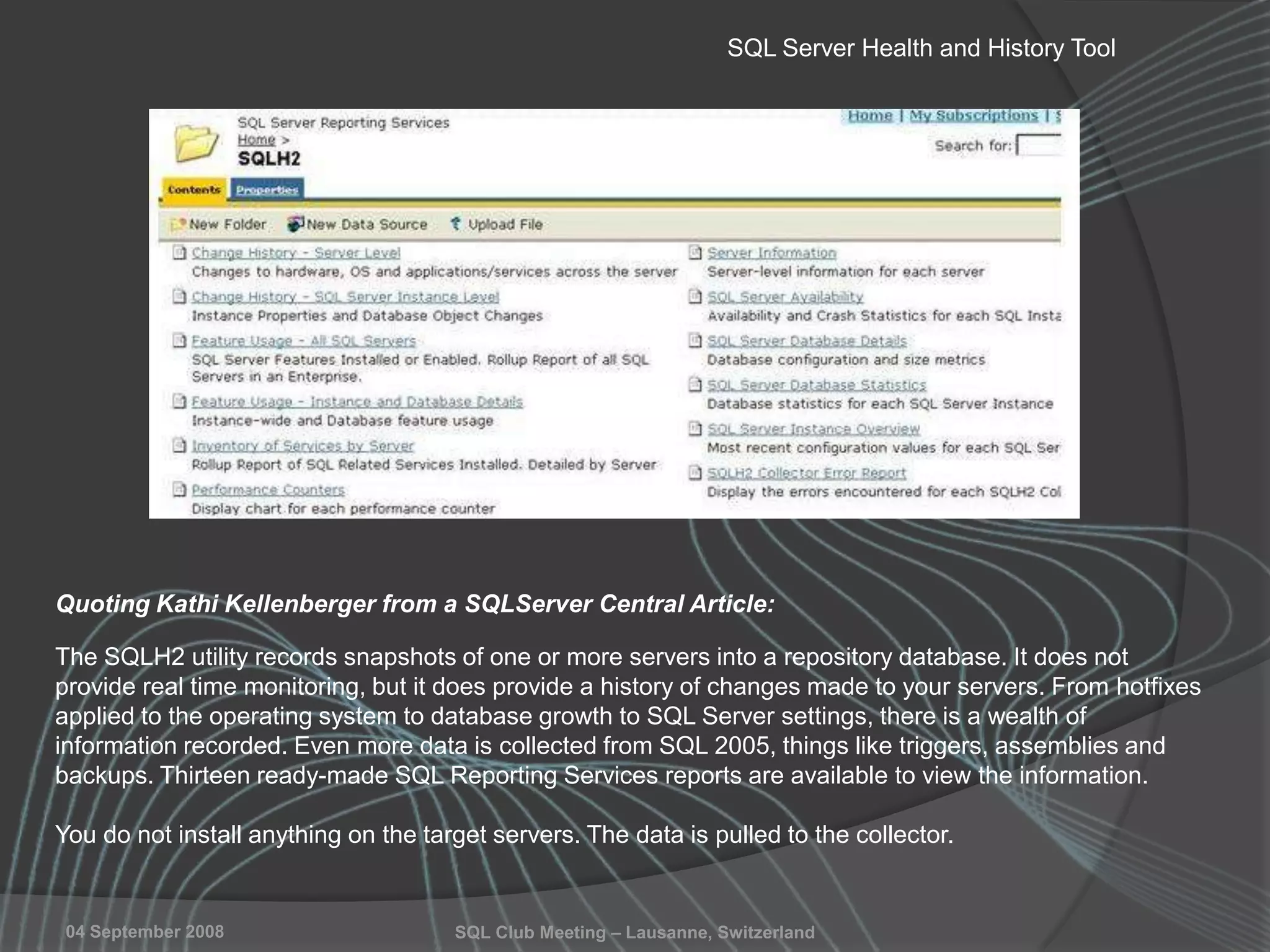 SQL Club Meeting – Lausanne, Switzerland04 September 2008
SQL Server Health and History Tool
The SQLH2 utility records snapshots of one or more servers into a repository database. It does not
provide real time monitoring, but it does provide a history of changes made to your servers. From hotfixes
applied to the operating system to database growth to SQL Server settings, there is a wealth of
information recorded. Even more data is collected from SQL 2005, things like triggers, assemblies and
backups. Thirteen ready-made SQL Reporting Services reports are available to view the information.
You do not install anything on the target servers. The data is pulled to the collector.
Quoting Kathi Kellenberger from a SQLServer Central Article:
 
