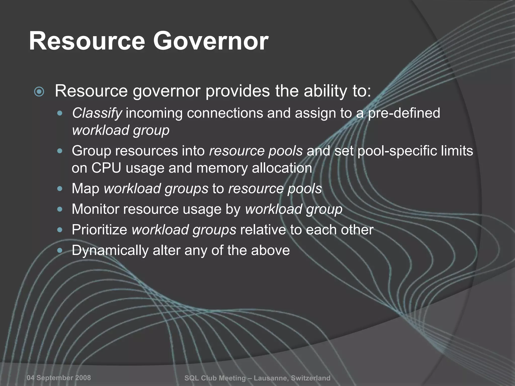 SQL Club Meeting – Lausanne, Switzerland04 September 2008
Resource Governor
 Resource governor provides the ability to:
 Classify incoming connections and assign to a pre-defined
workload group
 Group resources into resource pools and set pool-specific limits
on CPU usage and memory allocation
 Map workload groups to resource pools
 Monitor resource usage by workload group
 Prioritize workload groups relative to each other
 Dynamically alter any of the above
 