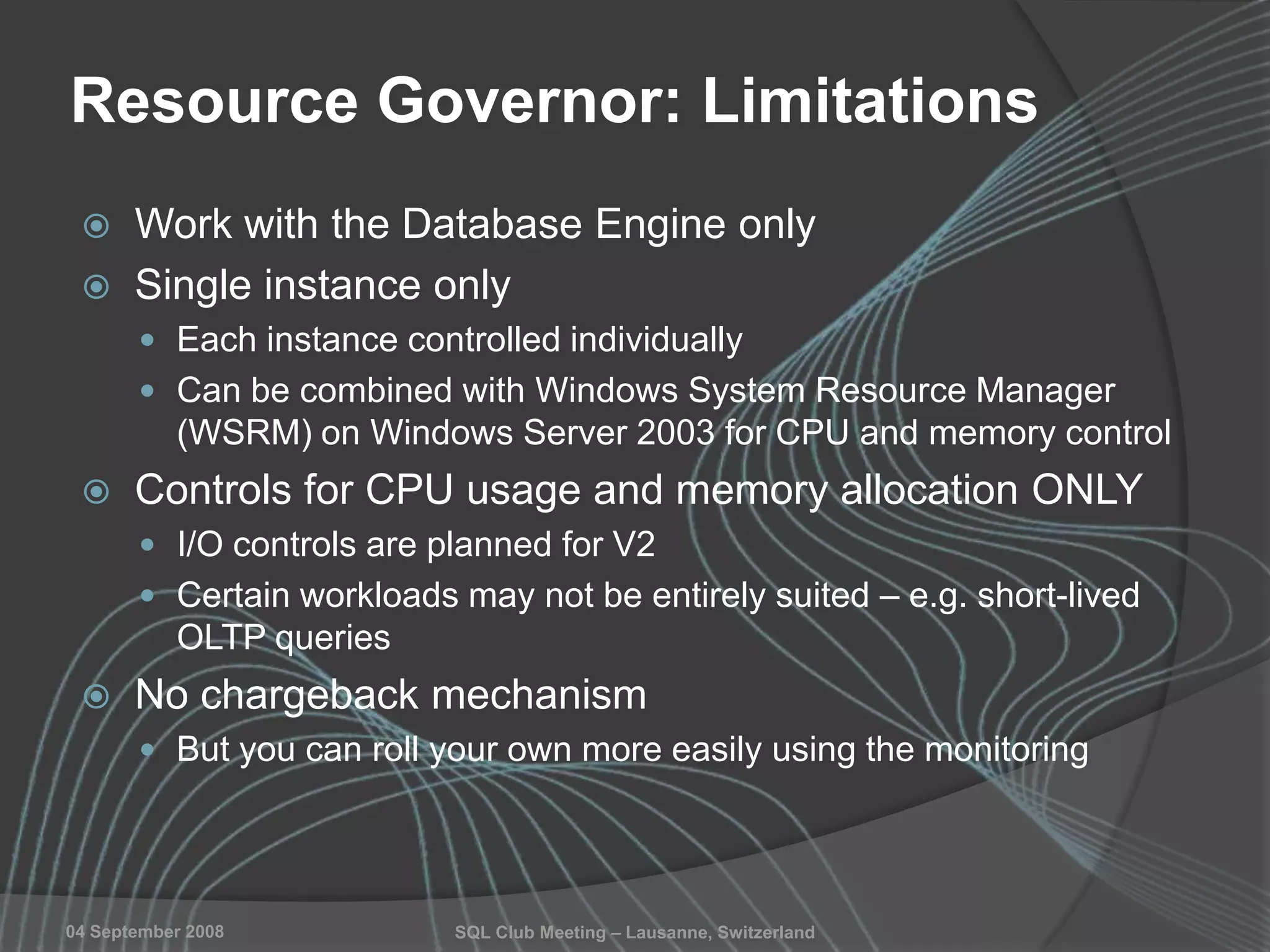 SQL Club Meeting – Lausanne, Switzerland04 September 2008
Resource Governor: Limitations
 Work with the Database Engine only
 Single instance only
 Each instance controlled individually
 Can be combined with Windows System Resource Manager
(WSRM) on Windows Server 2003 for CPU and memory control
 Controls for CPU usage and memory allocation ONLY
 I/O controls are planned for V2
 Certain workloads may not be entirely suited – e.g. short-lived
OLTP queries
 No chargeback mechanism
 But you can roll your own more easily using the monitoring
 