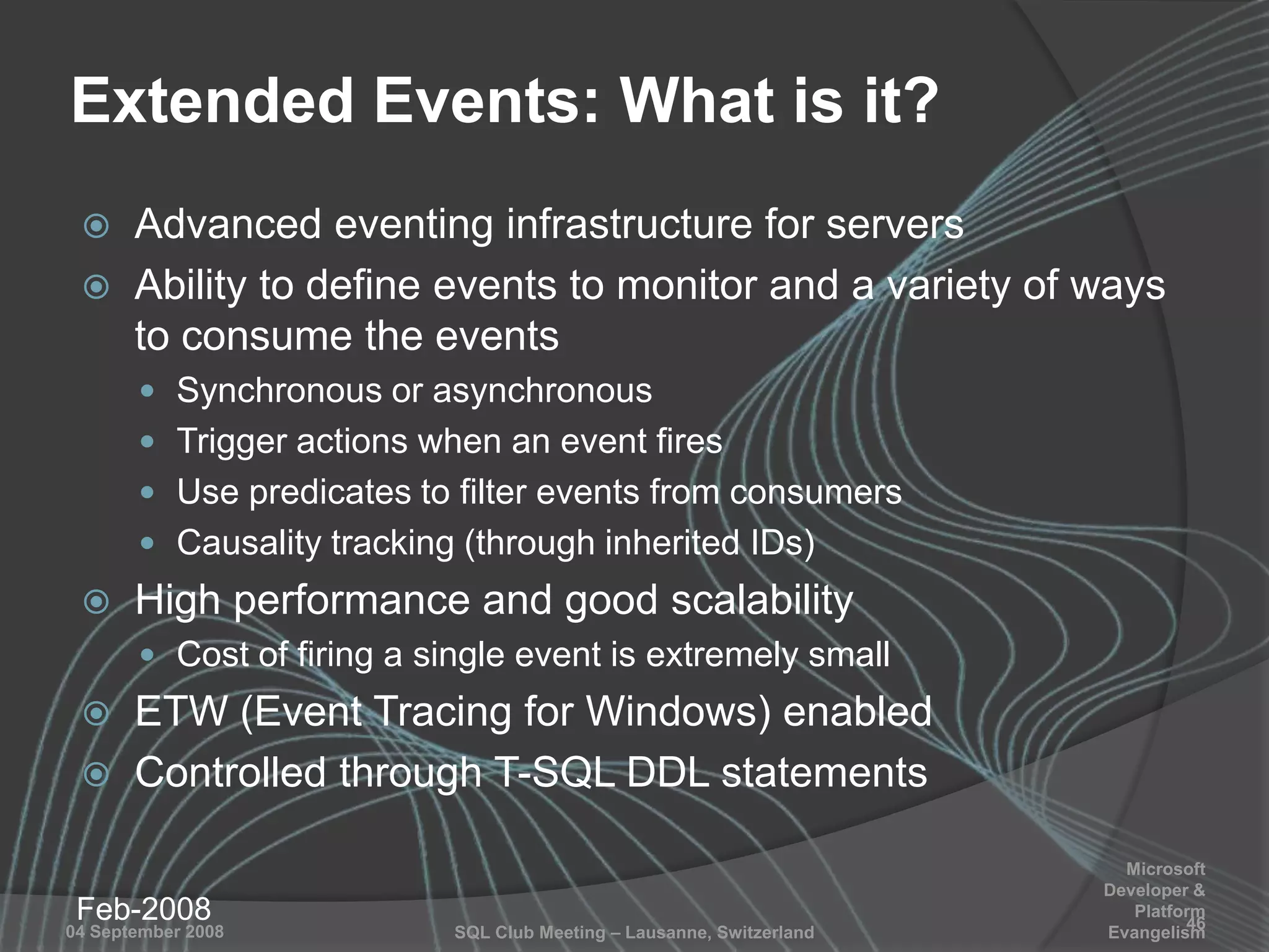SQL Club Meeting – Lausanne, Switzerland04 September 2008
Extended Events: What is it?
 Advanced eventing infrastructure for servers
 Ability to define events to monitor and a variety of ways
to consume the events
 Synchronous or asynchronous
 Trigger actions when an event fires
 Use predicates to filter events from consumers
 Causality tracking (through inherited IDs)
 High performance and good scalability
 Cost of firing a single event is extremely small
 ETW (Event Tracing for Windows) enabled
 Controlled through T-SQL DDL statements
Feb-2008 46
Microsoft
Developer &
Platform
Evangelism
 