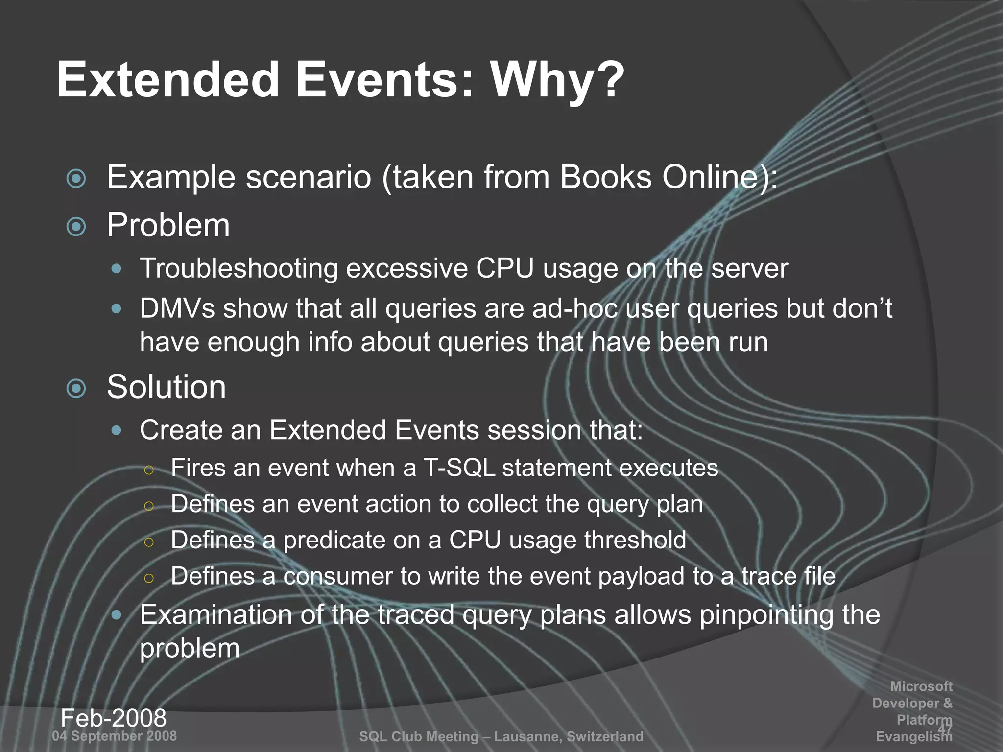 SQL Club Meeting – Lausanne, Switzerland04 September 2008
Extended Events: Why?
 Example scenario (taken from Books Online):
 Problem
 Troubleshooting excessive CPU usage on the server
 DMVs show that all queries are ad-hoc user queries but don‟t
have enough info about queries that have been run
 Solution
 Create an Extended Events session that:
○ Fires an event when a T-SQL statement executes
○ Defines an event action to collect the query plan
○ Defines a predicate on a CPU usage threshold
○ Defines a consumer to write the event payload to a trace file
 Examination of the traced query plans allows pinpointing the
problem
Feb-2008 47
Microsoft
Developer &
Platform
Evangelism
 