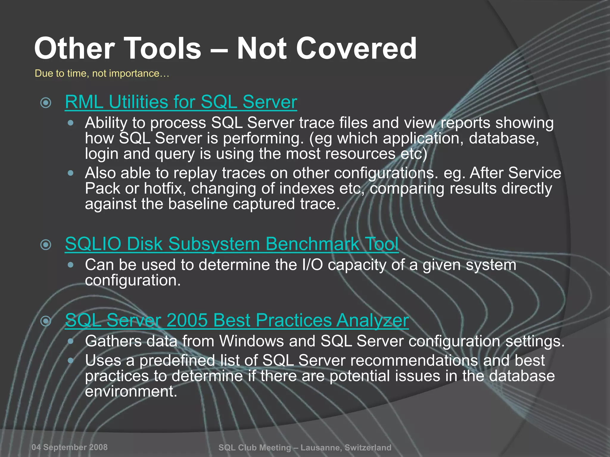 SQL Club Meeting – Lausanne, Switzerland04 September 2008
Other Tools – Not Covered
 RML Utilities for SQL Server
 Ability to process SQL Server trace files and view reports showing
how SQL Server is performing. (eg which application, database,
login and query is using the most resources etc)
 Also able to replay traces on other configurations. eg. After Service
Pack or hotfix, changing of indexes etc, comparing results directly
against the baseline captured trace.
 SQLIO Disk Subsystem Benchmark Tool
 Can be used to determine the I/O capacity of a given system
configuration.
 SQL Server 2005 Best Practices Analyzer
 Gathers data from Windows and SQL Server configuration settings.
 Uses a predefined list of SQL Server recommendations and best
practices to determine if there are potential issues in the database
environment.
Due to time, not importance…
 