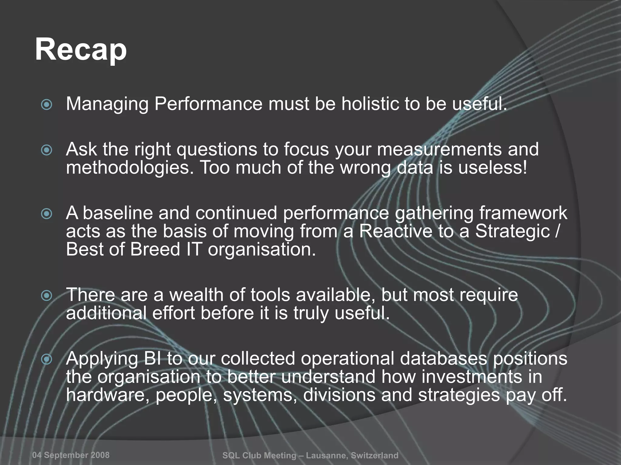 SQL Club Meeting – Lausanne, Switzerland04 September 2008
Recap
 Managing Performance must be holistic to be useful.
 Ask the right questions to focus your measurements and
methodologies. Too much of the wrong data is useless!
 A baseline and continued performance gathering framework
acts as the basis of moving from a Reactive to a Strategic /
Best of Breed IT organisation.
 There are a wealth of tools available, but most require
additional effort before it is truly useful.
 Applying BI to our collected operational databases positions
the organisation to better understand how investments in
hardware, people, systems, divisions and strategies pay off.
 