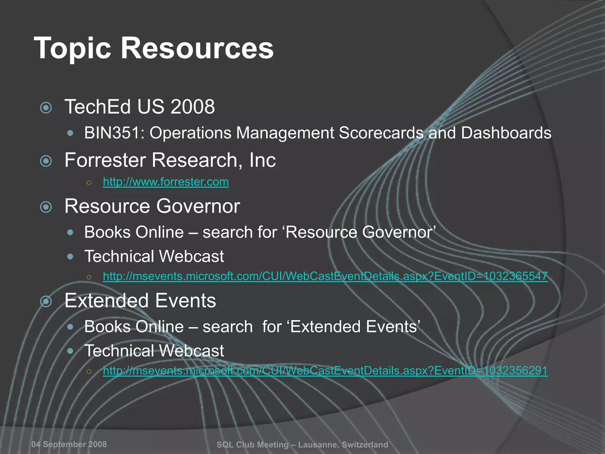 SQL Club Meeting – Lausanne, Switzerland04 September 2008
Topic Resources
 TechEd US 2008
 BIN351: Operations Management Scorecards and Dashboards
 Forrester Research, Inc
○ http://www.forrester.com
 Resource Governor
 Books Online – search for „Resource Governor‟
 Technical Webcast
○ http://msevents.microsoft.com/CUI/WebCastEventDetails.aspx?EventID=1032365547
 Extended Events
 Books Online – search for „Extended Events‟
 Technical Webcast
○ http://msevents.microsoft.com/CUI/WebCastEventDetails.aspx?EventID=1032356291
 