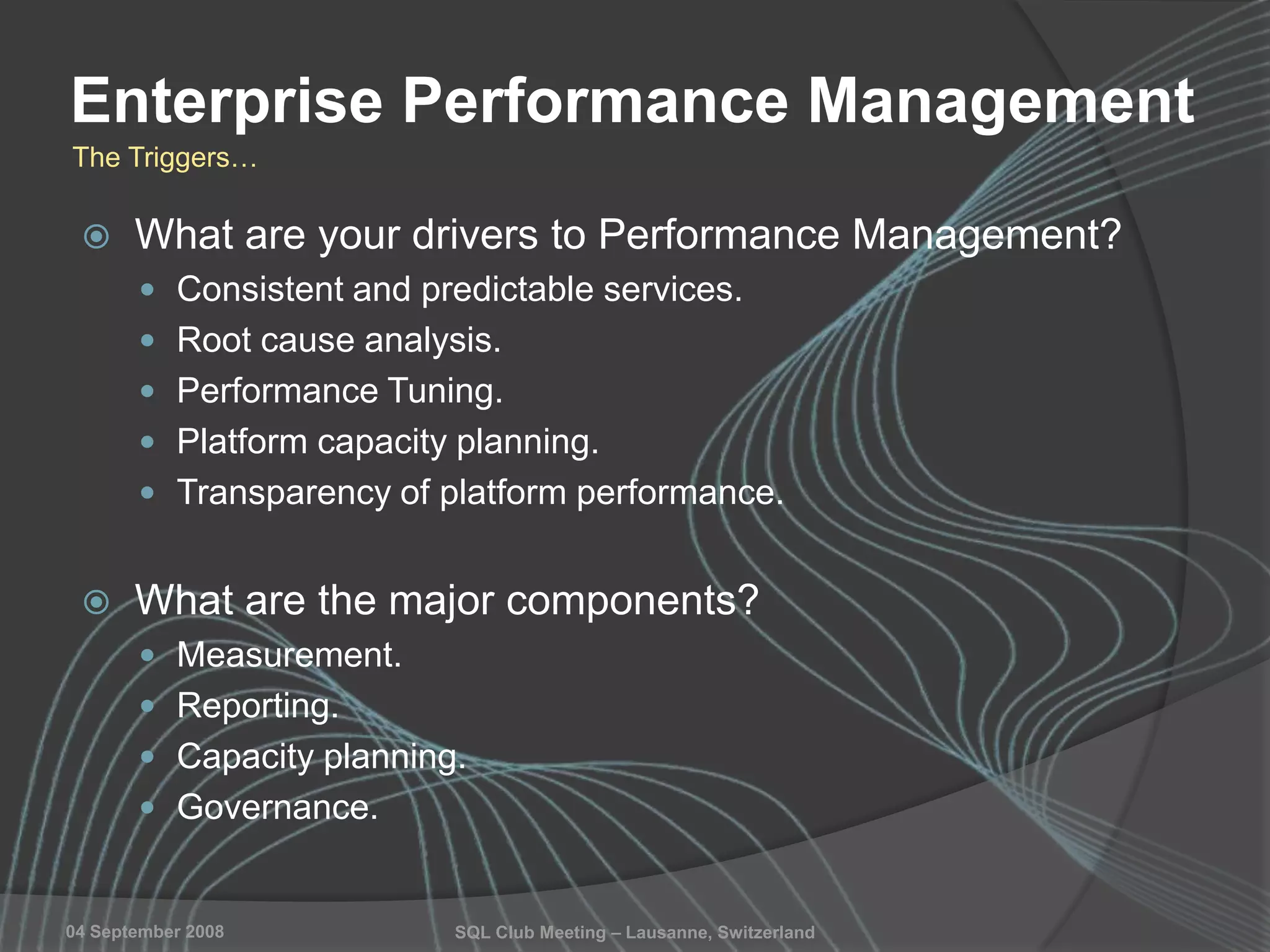 SQL Club Meeting – Lausanne, Switzerland04 September 2008
Enterprise Performance Management
 What are your drivers to Performance Management?
 Consistent and predictable services.
 Root cause analysis.
 Performance Tuning.
 Platform capacity planning.
 Transparency of platform performance.
 What are the major components?
 Measurement.
 Reporting.
 Capacity planning.
 Governance.
The Triggers…
 