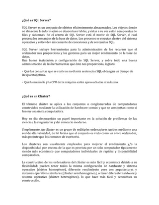 ¿Qué es SQL Server?

SQL Server es un conjunto de objetos eficientemente almacenados. Los objetos donde
se almacena la información se denominan tablas, y éstas a su vez están compuestas de
filas y columnas. En el centro de SQL Server está el motor de SQL Server, el cual
procesa los comandos de la base de datos. Los procesos se ejecutan dentro del sistema
operativo y entienden únicamente de conexiones y de sentencias SQL.

SQL Server incluye herramientas para la administración de los recursos que el
ordenador nos proporciona y los gestiona para un mejor rendimiento de la base de
datos.
Una buena instalación y configuración de SQL Server, y sobre todo una buena
administración de las herramientas que éste nos proporciona, logrará:

· Qué las consultas que se realicen mediante sentencias SQL obtengan un tiempo de
Respuestaóptima.

· Qué la memoria y la CPU de la máquina estén aprovechadas al máximo.



¿Qué es un Clúster?

El término clúster se aplica a los conjuntos o conglomerados de computadoras
construidos mediante la utilización de hardware común y que se comportan como si
fuesen una única computadora.

Hoy en día desempeñan un papel importante en la solución de problemas de las
ciencias, las ingenierías y del comercio moderno.

Simplemente, un clúster es un grupo de múltiples ordenadores unidos mediante una
red de alta velocidad, de tal forma que el conjunto es visto como un único ordenador,
más potente que los comunes de escritorio.

Los clústeres son usualmente empleados para mejorar el rendimiento y/o la
disponibilidad por encima de la que es provista por un solo computador típicamente
siendo más económico que computadores individuales de rapidez y disponibilidad
comparables.

La construcción de los ordenadores del clúster es más fácil y económica debido a su
flexibilidad: pueden tener todos la misma configuración de hardware y sistema
operativo (clúster homogéneo), diferente rendimiento pero con arquitecturas y
sistemas operativos similares (clúster semihomogéneo), o tener diferente hardware y
sistema operativo (clúster heterogéneo), lo que hace más fácil y económica su
construcción.
 