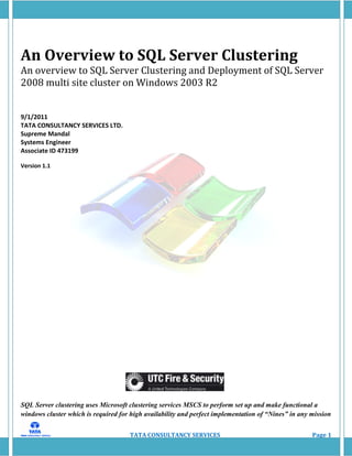 An Overview to SQL Server Clustering
An overview to SQL Server Clustering and Deployment of SQL Server
2008 multi site cluster on Windows 2003 R2


9/1/2011
TATA CONSULTANCY SERVICES LTD.
Supreme Mandal
Systems Engineer
Associate ID 473199

Version 1.1




SQL Server clustering uses Microsoft clustering services MSCS to perform set up and make functional a
windows cluster which is required for high availability and perfect implementation of “Nines” in any mission


                                     TATA CONSULTANCY SERVICES                                       Page 1
 