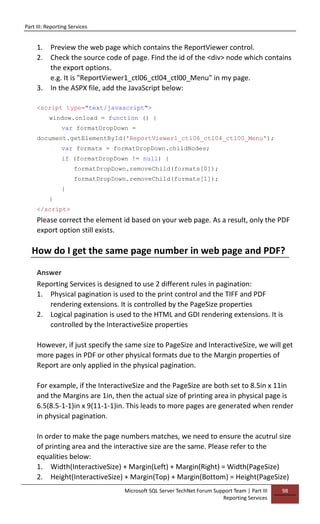 Part III: Reporting Services
Microsoft SQL Server TechNet Forum Support Team | Part III
Reporting Services
98
1. Preview the web page which contains the ReportViewer control.
2. Check the source code of page. Find the id of the <div> node which contains
the export options.
e.g. It is "ReportViewer1_ctl06_ctl04_ctl00_Menu" in my page.
3. In the ASPX file, add the JavaScript below:
<script type="text/javascript">
window.onload = function () {
var formatDropDown =
document.getElementById('ReportViewer1_ctl06_ctl04_ctl00_Menu');
var formats = formatDropDown.childNodes;
if (formatDropDown != null) {
formatDropDown.removeChild(formats[0]);
formatDropDown.removeChild(formats[1]);
}
}
</script>
Please correct the element id based on your web page. As a result, only the PDF
export option still exists.
How do I get the same page number in web page and PDF?
Answer
Reporting Services is designed to use 2 different rules in pagination:
1. Physical pagination is used to the print control and the TIFF and PDF
rendering extensions. It is controlled by the PageSize properties
2. Logical pagination is used to the HTML and GDI rendering extensions. It is
controlled by the InteractiveSize properties
However, if just specify the same size to PageSize and InteractiveSize, we will get
more pages in PDF or other physical formats due to the Margin properties of
Report are only applied in the physical pagination.
For example, if the InteractiveSize and the PageSize are both set to 8.5in x 11in
and the Margins are 1in, then the actual size of printing area in physical page is
6.5(8.5-1-1)in x 9(11-1-1)in. This leads to more pages are generated when render
in physical pagination.
In order to make the page numbers matches, we need to ensure the acutrul size
of printing area and the interactive size are the same. Please refer to the
equalities below:
1. Width(InteractiveSize) + Margin(Left) + Margin(Right) = Width(PageSize)
2. Height(InteractiveSize) + Margin(Top) + Margin(Bottom) = Height(PageSize)
 