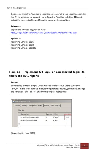 Part III: Reporting Services
Microsoft SQL Server TechNet Forum Support Team | Part III
Reporting Services
99
Since sometimes the PageSize is specified corresponding to a specific paper size
like A4 for printing, we suggest you to keep the PageSize to 8.5in x 11in and
adjust the InteractiveSize and Margins based on the equalities.
Reference
Logical and Physical Pagination Rules:
http://blogs.msdn.com/b/bwelcker/archive/2005/08/19/454043.aspx
Applies to
Reporting Services 2005
Reporting Services 2008
Reporting Services 2008R2
How do I implement OR logic or complicated logics for
filters in a SSRS report?
Answer
When using filters in a report, you will find the limitation of the condition
"and/or" in the filter pane as the following picture showed, you cannot change
the condition "and" to "or" or any other logical operations:
(Reporting Services 2005)
 