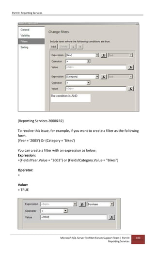 Part III: Reporting Services
Microsoft SQL Server TechNet Forum Support Team | Part III
Reporting Services
100
(Reporting Services 2008&R2)
To resolve this issue, for example, if you want to create a filter as the following
form:
(Year = '2003') Or (Category = 'Bikes')
You can create a filter with an expression as below:
Expression:
=(Fields!Year.Value = "2003") or (Fields!Category.Value = "Bikes")
Operator:
=
Value:
= TRUE
 