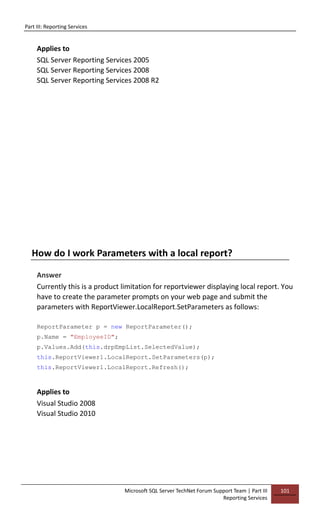 Part III: Reporting Services
Microsoft SQL Server TechNet Forum Support Team | Part III
Reporting Services
101
Applies to
SQL Server Reporting Services 2005
SQL Server Reporting Services 2008
SQL Server Reporting Services 2008 R2
How do I work Parameters with a local report?
Answer
Currently this is a product limitation for reportviewer displaying local report. You
have to create the parameter prompts on your web page and submit the
parameters with ReportViewer.LocalReport.SetParameters as follows:
ReportParameter p = new ReportParameter();
p.Name = "EmployeeID";
p.Values.Add(this.drpEmpList.SelectedValue);
this.ReportViewer1.LocalReport.SetParameters(p);
this.ReportViewer1.LocalReport.Refresh();
Applies to
Visual Studio 2008
Visual Studio 2010
 