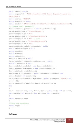 Part III: Reporting Services
Microsoft SQL Server TechNet Forum Support Team | Part III
Reporting Services
103
byte[] result = null;
string reportPath = "/AdventureWorks 2008 Sample Reports/Product Line
Sales 2008";
string format = "MHTML";
string historyID = null;
string devInfo = @"<DeviceInfo><Toolbar>False</Toolbar></DeviceInfo>";
// Prepare report parameter.
ParameterValue[] parameters = new ParameterValue[3];
parameters[0].Name = "ProductCategory";
parameters[0].Value = "1";
parameters[1].Name = "ProductSubcategory";
parameters[1].Value = "2"; // June
parameters[2].Name = "ProductSubcategory";
parameters[2].Value = "3";
DataSourceCredentials[] credentials = null;
string showHideToggle = null;
string encoding;
string mimeType;
string extension;
Warning[] warnings = null;
ParameterValue[] reportHistoryParameters = null;
string[] streamIDs = null;
ExecutionInfo2 execInfo2 = new ExecutionInfo2();
ExecutionHeader execHeader = new ExecutionHeader();
ServerInfoHeader svrinfoHeader;
execHeader = rs.LoadReport2(null, reportPath, historyID, out
svrinfoHeader, out execInfo2);
rs.SetExecutionParameters2(execHeader, null, parameters, "en-us", out
execInfo2);
String SessionId = execInfo2.ExecutionID.ToString();
try
{
rs.Render(execHeader, null, format, devInfo, out result, out extension,
out mimeType, out encoding, out warnings, out streamIDs);
}
catch (Exception exp)
{
//Throw the exception.
throw (exp);
}
Reference
 