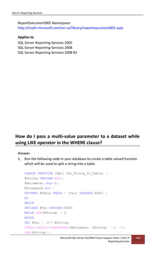 Part III: Reporting Services
Microsoft SQL Server TechNet Forum Support Team | Part III
Reporting Services
104
ReportExecution2005 Namespace:
http://msdn.microsoft.com/en-us/library/reportexecution2005.aspx
Applies to
SQL Server Reporting Services 2005
SQL Server Reporting Services 2008
SQL Server Reporting Services 2008 R2
How do I pass a multi-value parameter to a dataset while
using LIKE operator in the WHERE clause?
Answer
1. Run the following code in your database to create a table valued function
which will be used to split a string into a table.
CREATE FUNCTION [dbo].[fn_String_To_Table] (
@String VARCHAR(max),
@Delimeter char(1),
@TrimSpace bit )
RETURNS @Table TABLE ( [Val] VARCHAR(4000) )
AS
BEGIN
DECLARE @Val VARCHAR(4000)
WHILE LEN(@String) > 0
BEGIN
SET @Val = LEFT(@String,
ISNULL(NULLIF(CHARINDEX(@Delimeter, @String) - 1, -1),
LEN(@String)))
 