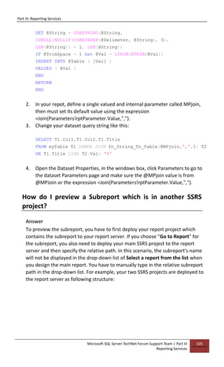 Part III: Reporting Services
Microsoft SQL Server TechNet Forum Support Team | Part III
Reporting Services
105
SET @String = SUBSTRING(@String,
ISNULL(NULLIF(CHARINDEX(@Delimeter, @String), 0),
LEN(@String)) + 1, LEN(@String))
IF @TrimSpace = 1 Set @Val = LTRIM(RTRIM(@Val))
INSERT INTO @Table ( [Val] )
VALUES ( @Val )
END
RETURN
END
2. In your repot, define a single valued and internal parameter called MPjoin,
then must set its default value using the expression
=Join(Parameters!rptParameter.Value,",").
3. Change your dataset query string like this:
SELECT T1.Col1,T1.Col2,T1.Title
FROM myTable T1 INNER JOIN fn_String_To_Table(@MPjoin,',',1) T2
ON T1.Title LIKE T2.Val+ '%'
4. Open the Dataset Properties, in the windows box, click Parameters to go to
the dataset Parameters page and make sure the @MPjoin value is from
@MPJoin or the expression =Join(Parameters!rptParameter.Value,",").
How do I preview a Subreport which is in another SSRS
project?
Answer
To preview the subreport, you have to first deploy your report project which
contains the subreport to your report server. If you choose "Go to Report" for
the subreport, you also need to deploy your main SSRS project to the report
server and then specify the relative path. In this scenario, the subreport's name
will not be displayed in the drop-down list of Select a report from the list when
you design the main report. You have to manually type in the relative subreport
path in the drop-down list. For example, your two SSRS projects are deployed to
the report server as following structure:
 