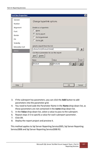 Part III: Reporting Services
Microsoft SQL Server TechNet Forum Support Team | Part III
Reporting Services
107
3. If the subreport has parameters, you can click the Add button to add
parameters into the parameter grid.
4. You need to hard code the Parameter Name in the Name drop-down list, as
these parameters are not contained in the name drop-down list.
5. In the Value drop-down list, select a value to pass to the subreport.
6. Repeat steps 3-5 to specify a value for each subreport parameter.
7. Click OK.
8. Deploy the report project and preview it.
This method applies to Sql Server Reporting Service2005, Sql Server Reporting
Service2008 and Sql Server Reporting Service2008 R2.
 