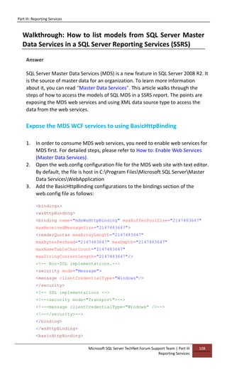 Part III: Reporting Services
Microsoft SQL Server TechNet Forum Support Team | Part III
Reporting Services
108
Walkthrough: How to list models from SQL Server Master
Data Services in a SQL Server Reporting Services (SSRS)
Answer
SQL Server Master Data Services (MDS) is a new feature in SQL Server 2008 R2. It
is the source of master data for an organization. To learn more information
about it, you can read “Master Data Services”. This article walks through the
steps of how to access the models of SQL MDS in a SSRS report. The points are
exposing the MDS web services and using XML data source type to access the
data from the web services.
Expose the MDS WCF services to using BasicHttpBinding
1. In order to consume MDS web services, you need to enable web services for
MDS first. For detailed steps, please refer to How to: Enable Web Services
(Master Data Services).
2. Open the web.config configuration file for the MDS web site with text editor.
By default, the file is host in C:Program FilesMicrosoft SQL ServerMaster
Data ServicesWebApplication
3. Add the BasicHttpBinding configurations to the bindings section of the
web.config file as follows:
<bindings>
<wsHttpBinding>
<binding name="mdsWsHttpBinding" maxBufferPoolSize="2147483647"
maxReceivedMessageSize="2147483647">
<readerQuotas maxArrayLength="2147483647"
maxBytesPerRead="2147483647" maxDepth="2147483647"
maxNameTableCharCount="2147483647"
maxStringContentLength="2147483647"/>
<!-- Non-SSL implementations.-->
<security mode="Message">
<message clientCredentialType="Windows"/>
</security>
<!-- SSL implementations -->
<!--<security mode="Transport">-->
<!--<message clientCredentialType="Windows" />-->
<!--</security>-->
</binding>
</wsHttpBinding>
<basicHttpBinding>
 