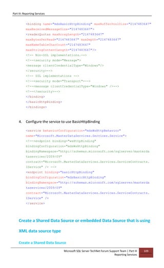 Part III: Reporting Services
Microsoft SQL Server TechNet Forum Support Team | Part III
Reporting Services
109
<binding name="mdsBasicHttpBinding" maxBufferPoolSize="2147483647"
maxReceivedMessageSize="2147483647">
<readerQuotas maxArrayLength="2147483647"
maxBytesPerRead="2147483647" maxDepth="2147483647"
maxNameTableCharCount="2147483647"
maxStringContentLength="2147483647"/>
<!-- Non-SSL implementations.-->
<!--<security mode="Message">
<message clientCredentialType="Windows"/>
</security>-->
<!-- SSL implementations -->
<!--<security mode="Transport">-->
<!--<message clientCredentialType="Windows" />-->
<!--</security>-->
</binding>
</basicHttpBinding>
</bindings>
4. Configure the service to use BasicHttpBinding
<service behaviorConfiguration="mdsWsHttpBehavior"
name="Microsoft.MasterDataServices.Services.Service">
<!--<endpoint binding="wsHttpBinding"
bindingConfiguration="mdsWsHttpBinding"
bindingNamespace="http://schemas.microsoft.com/sqlserver/masterda
taservices/2009/09"
contract="Microsoft.MasterDataServices.Services.ServiceContracts.
IService" /> -->
<endpoint binding="basicHttpBinding"
bindingConfiguration="mdsBasicHttpBinding"
bindingNamespace="http://schemas.microsoft.com/sqlserver/masterda
taservices/2009/09"
contract="Microsoft.MasterDataServices.Services.ServiceContracts.
IService" />
</service>
Create a Shared Data Source or embedded Data Source that is using
XML data source type
Create a Shared Data Source
 
