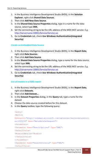 Part III: Reporting Services
Microsoft SQL Server TechNet Forum Support Team | Part III
Reporting Services
110
1. In the Business Intelligence Development Studio (BIDS), in the Solution
Explorer, right-click Shared Data Sources.
2. Then click Add New Data Source.
3. In the Shared Data Source Properties dialog, type in a name for the data
source, select type XML
4. Set the connecting string to be the URL address of the MDS WCF service. E.g.
http://servername:10001/Service/Service.svc
5. Go to Credentials tab, check Use Windows Authentication(Integrated
Security)
Create an Embedded Data Source
1. In the Business Intelligence Development Studio (BIDS), in the Report Data,
right-click Data Sources.
2. Then click Add Data Source.
3. In the Shared Data Source Properties dialog, type a name for the data source,
select type XML
4. Set the connecting string to be the URL address of the MDS WCF service. E.g.
http://servername:10001/Service/Service.svc
5. Go to Credentials tab, check Use Windows Authentication(Integrated
Security)
List all models in a SSRS report
1. In the Business Intelligence Development Studio (BIDS), in the Report Data,
right-click Datasets.
2. Then click Add Dataset….
3. In the Dataset Properties dialog, in the Query tab, type a name for the
dataset
4. Choose the data source created before for this dataset.
5. In the Query textbox, type the following query:
<Query>
<Method
Namespace="http://schemas.microsoft.com/sqlserver/masterdataservic
es/2009/09" Name="MetadataGetRequest">
<Parameters>
<Parameter Name="ResultOptions" Type="XML">
<DefaultValue>
<Models>Details</Models>
</DefaultValue>
</Parameter>
<Parameter Name="SearchCriteria" Type="XML">
<DefaultValue>
 