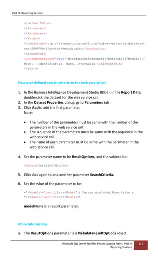 Part III: Reporting Services
Microsoft SQL Server TechNet Forum Support Team | Part III
Reporting Services
111
</DefaultValue>
</Parameter>
</Parameters>
</Method>
<SoapAction>http://schemas.microsoft.com/sqlserver/masterdataservi
ces/2009/09/IService/MetadataGet</SoapAction>
<ElementPath
IgnoreNamespaces="True">MetadataGetResponse{}/Metadata{}/Models{}/
Model{}/Identifier{Id, Name, InternalId}</ElementPath>
</Query>
Pass user defined search criteria to the web service call
1. In the Business Intelligence Development Studio (BIDS), in the Report Data,
double-click the dataset for the web service call.
2. In the Dataset Properties dialog, go to Parameters tab
3. Click Add to add the first parameter.
Note:
 The number of the parameters must be same with the number of the
parameters in the web service call.
 The sequence of the parameters must be same with the sequence in the
web service call.
 The name of each parameter must be same with the parameter in the
web service call.
4. Set the parameter name to be ResultOptions, and the value to be:
<Models>Details</Models>
5. Click Add again to and another parameter SearchCriteria.
6. Set the value of the parameter to be:
="<Models><Identifier><Name>" & Parameters!modelName.Value &
"</Name></Identifier></Models>"
modelName is a report parameter.
More Information
a. The ResultOptions parameter is a MetadataResultOptions object.
 