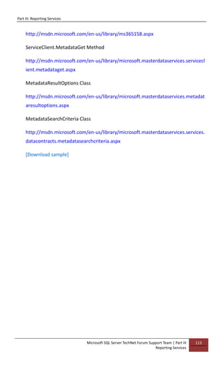 Part III: Reporting Services
Microsoft SQL Server TechNet Forum Support Team | Part III
Reporting Services
113
http://msdn.microsoft.com/en-us/library/ms365158.aspx
ServiceClient.MetadataGet Method
http://msdn.microsoft.com/en-us/library/microsoft.masterdataservices.servicecl
ient.metadataget.aspx
MetadataResultOptions Class
http://msdn.microsoft.com/en-us/library/microsoft.masterdataservices.metadat
aresultoptions.aspx
MetadataSearchCriteria Class
http://msdn.microsoft.com/en-us/library/microsoft.masterdataservices.services.
datacontracts.metadatasearchcriteria.aspx
[Download sample]
 