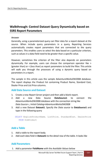 Part III: Reporting Services
Microsoft SQL Server TechNet Forum Support Team | Part III
Reporting Services
114
Walkthrough: Control Dataset Query Dynamically based on
SSRS Report Parameters
Answer
Generally, using a parameterized query can filter data for a report dataset at the
source. When include query parameters in a query, Reporting Services
automatically creates report parameters that are connected to the query
parameters. This enables users to select the data based on a particular criterion,
such as values in a data field need to be greater than a specific value.
However, sometimes the criterion of the filter also depends on parameters
dynamically. For example, users can choose the comparison operator like >
(greater than) or < (less than) as report parameters to build the filter. This article
will walk you through the processes of using a dynamic query based on
parameters in a report.
The sample in this article uses the sample AdventureWorksDW2008 database.
The report displays the Product list containing Product Name, Standard Cost,
Dealer Price and List Price columns.
Add Data Source and Dataset
1. Create a new Report Server project and then add a blank report.
2. Add a new Data Source DataSource1 to connect the
AdventureWorksDW2008 database with the connection string like
Data Source=.; Initial Catalog=AdventureWorksDW2008
3. Add a new Dataset Dataset1. Specify the Data source to DataSource1 and
type in the following query
SELECT EnglishProductName, ListPrice, StandardCost, DealerPrice
FROM DimProduct
Add a Table
1. Add a table to the report body.
2. Add each data field in Dataset1 to the detail row of the table. It looks like
Add Parameters
1. Add a parameter FieldName with the Available Values below
 