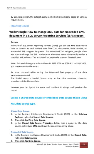Part III: Reporting Services
Microsoft SQL Server TechNet Forum Support Team | Part III
Reporting Services
116
By using expression, the dataset query can be built dynamically based on various
requirements.
[Download sample]
Walkthrough: How to change XML data for embedded XML
document in a SQL Server Reporting Services (SSRS) report
Answer
In Microsoft SQL Server Reporting Services (SSRS), you can use XML data source
type to connect to and retrieve data from XML documents, Web services, or
embedded XML snippets in queries. For embedded XML snippets, people often
ask how to change the XML attributes or elements values dynamically under a
specified XML schema. This article will show you the steps of the resolution.
Note: This walkthrough is only available in SSRS 2008 or 2008 R2. In SSRS 2005,
you may encounter the error :
An error occurred while setting the Command Text property of the data
extension command.
The XmlDP query is invalid. Syntax error at line <line number>, character
<number> of the ElementPath
However you can ignore the error, and continue to design and preview the
report.
Create a Shared Data Source or embedded Data Source that is using
XML data source type.
Shared Data Source:
1. In the Business Intelligence Development Studio (BIDS), in the Solution
Explorer, right-click Shared Data Sources.
2. Then click Add New Data Source.
3. In the Shared Data Source Properties dialog, type a name for the data
source, select type XML, and leave the connection string blank.
Embedded Data Source:
1. In the Business Intelligence Development Studio (BIDS), in the Report Data,
right-click Data Sources.
2. Then click Add Data Source.
 