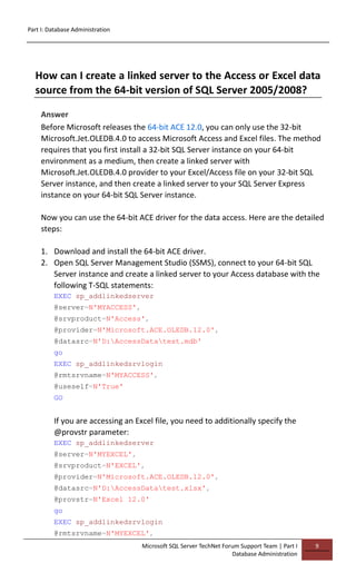 Part I: Database Administration
Microsoft SQL Server TechNet Forum Support Team | Part I
Database Administration
9
How can I create a linked server to the Access or Excel data
source from the 64-bit version of SQL Server 2005/2008?
Answer
Before Microsoft releases the 64-bit ACE 12.0, you can only use the 32-bit
Microsoft.Jet.OLEDB.4.0 to access Microsoft Access and Excel files. The method
requires that you first install a 32-bit SQL Server instance on your 64-bit
environment as a medium, then create a linked server with
Microsoft.Jet.OLEDB.4.0 provider to your Excel/Access file on your 32-bit SQL
Server instance, and then create a linked server to your SQL Server Express
instance on your 64-bit SQL Server instance.
Now you can use the 64-bit ACE driver for the data access. Here are the detailed
steps:
1. Download and install the 64-bit ACE driver.
2. Open SQL Server Management Studio (SSMS), connect to your 64-bit SQL
Server instance and create a linked server to your Access database with the
following T-SQL statements:
EXEC sp_addlinkedserver
@server=N'MYACCESS',
@srvproduct=N'Access',
@provider=N'Microsoft.ACE.OLEDB.12.0',
@datasrc=N'D:AccessDatatest.mdb'
go
EXEC sp_addlinkedsrvlogin
@rmtsrvname=N'MYACCESS',
@useself=N'True'
GO
If you are accessing an Excel file, you need to additionally specify the
@provstr parameter:
EXEC sp_addlinkedserver
@server=N'MYEXCEL',
@srvproduct=N'EXCEL',
@provider=N'Microsoft.ACE.OLEDB.12.0',
@datasrc=N'D:AccessDatatest.xlsx',
@provstr=N'Excel 12.0'
go
EXEC sp_addlinkedsrvlogin
@rmtsrvname=N'MYEXCEL',
 