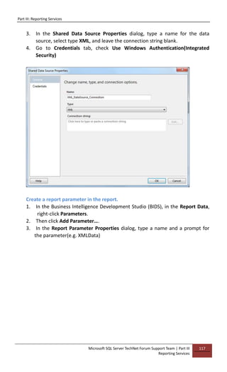 Part III: Reporting Services
Microsoft SQL Server TechNet Forum Support Team | Part III
Reporting Services
117
3. In the Shared Data Source Properties dialog, type a name for the data
source, select type XML, and leave the connection string blank.
4. Go to Credentials tab, check Use Windows Authentication(Integrated
Security)
Create a report parameter in the report.
1. In the Business Intelligence Development Studio (BIDS), in the Report Data,
right-click Parameters.
2. Then click Add Parameter….
3. In the Report Parameter Properties dialog, type a name and a prompt for
the parameter(e.g. XMLData)
 