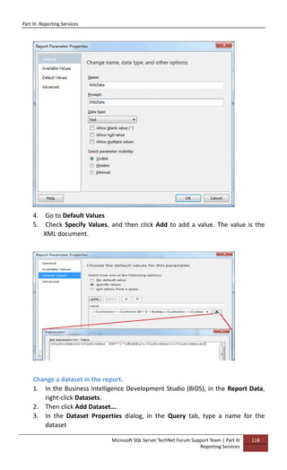 Part III: Reporting Services
Microsoft SQL Server TechNet Forum Support Team | Part III
Reporting Services
118
4. Go to Default Values
5. Check Specify Values, and then click Add to add a value. The value is the
XML document.
Change a dataset in the report.
1. In the Business Intelligence Development Studio (BIDS), in the Report Data,
right-click Datasets.
2. Then click Add Dataset….
3. In the Dataset Properties dialog, in the Query tab, type a name for the
dataset
 