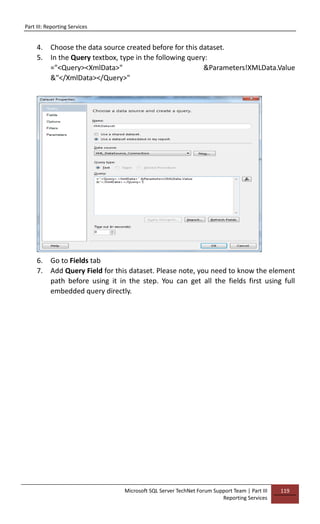 Part III: Reporting Services
Microsoft SQL Server TechNet Forum Support Team | Part III
Reporting Services
119
4. Choose the data source created before for this dataset.
5. In the Query textbox, type in the following query:
="<Query><XmlData>" &Parameters!XMLData.Value
&"</XmlData></Query>"
6. Go to Fields tab
7. Add Query Field for this dataset. Please note, you need to know the element
path before using it in the step. You can get all the fields first using full
embedded query directly.
 