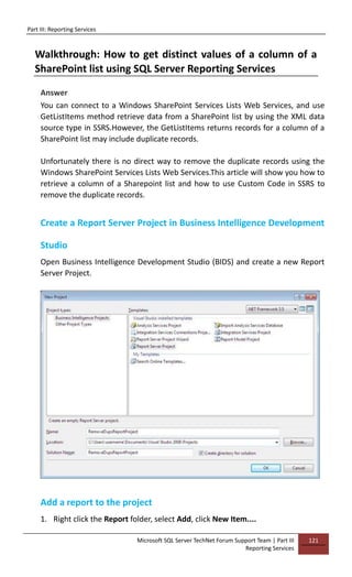 Part III: Reporting Services
Microsoft SQL Server TechNet Forum Support Team | Part III
Reporting Services
121
Walkthrough: How to get distinct values of a column of a
SharePoint list using SQL Server Reporting Services
Answer
You can connect to a Windows SharePoint Services Lists Web Services, and use
GetListItems method retrieve data from a SharePoint list by using the XML data
source type in SSRS.However, the GetListItems returns records for a column of a
SharePoint list may include duplicate records.
Unfortunately there is no direct way to remove the duplicate records using the
Windows SharePoint Services Lists Web Services.This article will show you how to
retrieve a column of a Sharepoint list and how to use Custom Code in SSRS to
remove the duplicate records.
Create a Report Server Project in Business Intelligence Development
Studio
Open Business Intelligence Development Studio (BIDS) and create a new Report
Server Project.
Add a report to the project
1. Right click the Report folder, select Add, click New Item....
 
