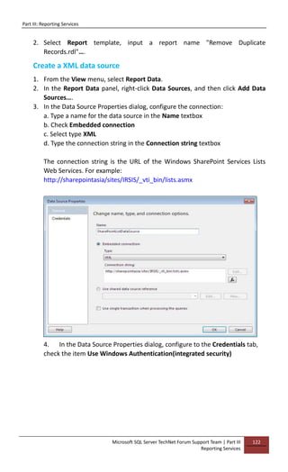 Part III: Reporting Services
Microsoft SQL Server TechNet Forum Support Team | Part III
Reporting Services
122
2. Select Report template, input a report name "Remove Duplicate
Records.rdl"….
Create a XML data source
1. From the View menu, select Report Data.
2. In the Report Data panel, right-click Data Sources, and then click Add Data
Sources….
3. In the Data Source Properties dialog, configure the connection:
a. Type a name for the data source in the Name textbox
b. Check Embedded connection
c. Select type XML
d. Type the connection string in the Connection string textbox
The connection string is the URL of the Windows SharePoint Services Lists
Web Services. For example:
http://sharepointasia/sites/IRSIS/_vti_bin/lists.asmx
4. In the Data Source Properties dialog, configure to the Credentials tab,
check the item Use Windows Authentication(integrated security)
 