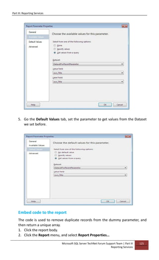 Part III: Reporting Services
Microsoft SQL Server TechNet Forum Support Team | Part III
Reporting Services
125
5. Go the Default Values tab, set the parameter to get values from the Dataset
we set before.
Embed code to the report
The code is used to remove duplicate records from the dummy parameter, and
then return a unique array.
1. Click the report body.
2. Click the Report menu, and select Report Properties…
 