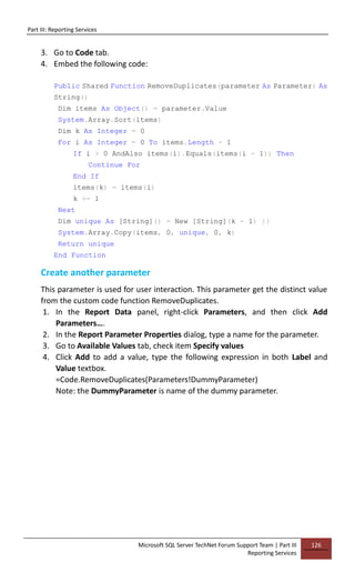 Part III: Reporting Services
Microsoft SQL Server TechNet Forum Support Team | Part III
Reporting Services
126
3. Go to Code tab.
4. Embed the following code:
Public Shared Function RemoveDuplicates(parameter As Parameter) As
String()
Dim items As Object() = parameter.Value
System.Array.Sort(items)
Dim k As Integer = 0
For i As Integer = 0 To items.Length - 1
If i > 0 AndAlso items(i).Equals(items(i - 1)) Then
Continue For
End If
items(k) = items(i)
k += 1
Next
Dim unique As [String]() = New [String](k - 1) {}
System.Array.Copy(items, 0, unique, 0, k)
Return unique
End Function
Create another parameter
This parameter is used for user interaction. This parameter get the distinct value
from the custom code function RemoveDuplicates.
1. In the Report Data panel, right-click Parameters, and then click Add
Parameters….
2. In the Report Parameter Properties dialog, type a name for the parameter.
3. Go to Available Values tab, check item Specify values
4. Click Add to add a value, type the following expression in both Label and
Value textbox.
=Code.RemoveDuplicates(Parameters!DummyParameter)
Note: the DummyParameter is name of the dummy parameter.
 