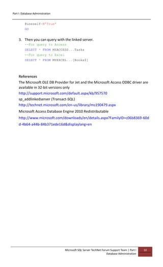 Part I: Database Administration
Microsoft SQL Server TechNet Forum Support Team | Part I
Database Administration
10
@useself=N'True'
GO
3. Then you can query with the linked server.
--For query to Access
SELECT * FROM MYACCESS...Tasks
--For query to Excel
SELECT * FROM MYEXCEL...[Books$]
References
The Microsoft OLE DB Provider for Jet and the Microsoft Access ODBC driver are
available in 32-bit versions only
http://support.microsoft.com/default.aspx/kb/957570
sp_addlinkedserver (Transact-SQL)
http://technet.microsoft.com/en-us/library/ms190479.aspx
Microsoft Access Database Engine 2010 Redistributable
http://www.microsoft.com/downloads/en/details.aspx?FamilyID=c06b8369-60d
d-4b64-a44b-84b371ede16d&displaylang=en
 