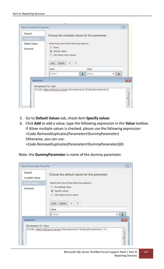 Part III: Reporting Services
Microsoft SQL Server TechNet Forum Support Team | Part III
Reporting Services
127
5. Go to Default Values tab, check item Specify values
6. Click Add to add a value, type the following expression in the Value textbox.
If Allow multiple values is checked, please use the following expression
=Code.RemoveDuplicates(Parameters!DummyParameter)
Otherwise, you can use:
=Code.RemoveDuplicates(Parameters!DummyParameter)(0)
Note: the DummyParameter is name of the dummy parameter.
 