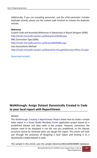 Part III: Reporting Services
Microsoft SQL Server TechNet Forum Support Team | Part III
Reporting Services
128
Additionally, if you use cascading parameter, and the child parameter includes
duplicate records, please use the custom code function to remove the duplicate
records.
Reference
Custom Code and Assembly References in Expressions in Report Designer (SSRS)
http://msdn.microsoft.com/en-us/library/ms159238.aspx
XML Connection Type (SSRS)
http://msdn.microsoft.com/en-us/library/dd220468.aspx
Lists.GetListItems Method
http://msdn.microsoft.com/en-us/library/lists.lists.getlistitems(v=office.12).aspx
[download sample]
Walkthrough: Assign Dataset Dynamically Created in Code
to your local report with ReportViewer
Answer
The Walkthrough: Creating a ReportViewer Report shows how to create a simple
table report in a Visual Studio Windows Forms application project based on a
predefined dataset and data table in the project. However, sometimes the
dataset need to be displayed is not the one you predefined, so the dataset
structure cannot be retrieved when you design the report. This article will walk
you through the processes of designing a local report and binding it to a
dynamically created dataset in code.
The sample in this article uses the sample AdventureWorksDW2008R2 database.
 
